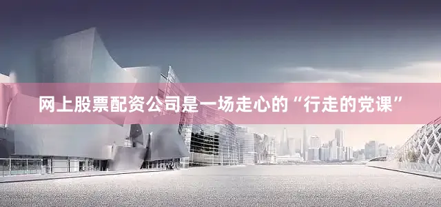 网上股票配资公司是一场走心的“行走的党课”