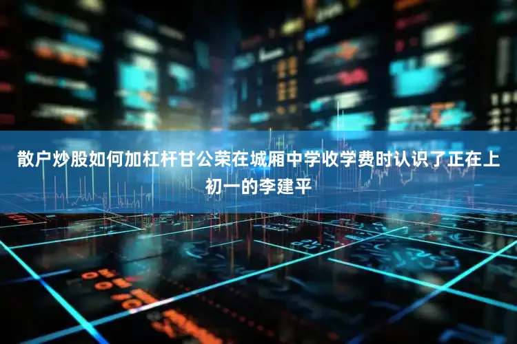 散户炒股如何加杠杆甘公荣在城厢中学收学费时认识了正在上初一的李建平