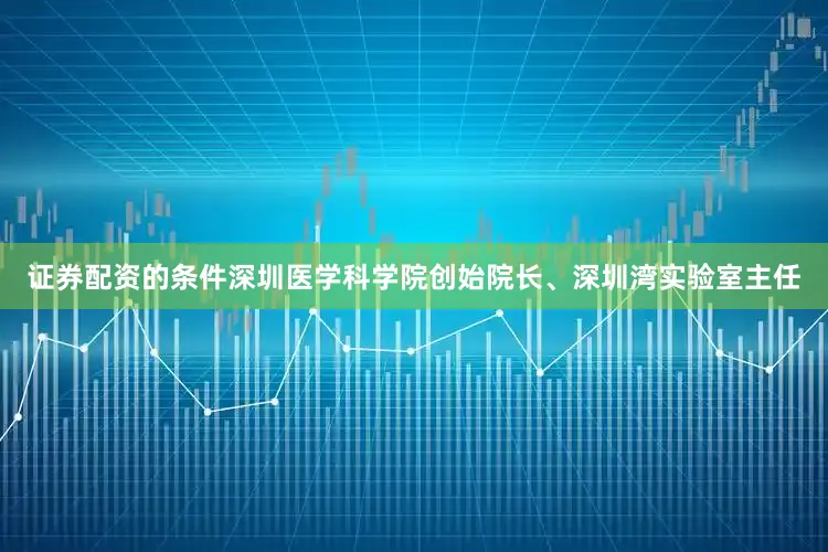 证券配资的条件深圳医学科学院创始院长、深圳湾实验室主任