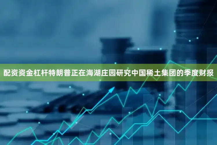 配资资金杠杆特朗普正在海湖庄园研究中国稀土集团的季度财报