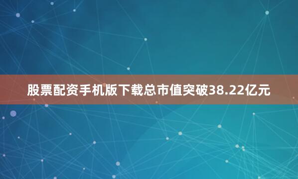 股票配资手机版下载总市值突破38.22亿元