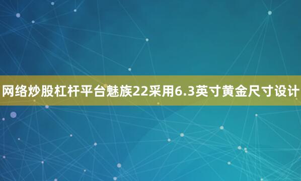 网络炒股杠杆平台魅族22采用6.3英寸黄金尺寸设计