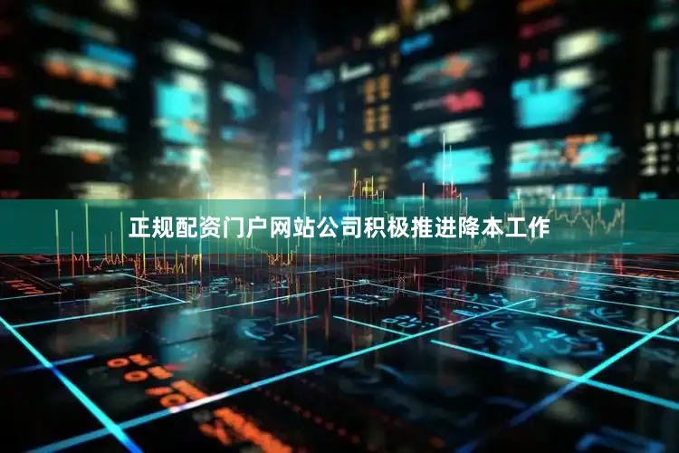 正规配资门户网站公司积极推进降本工作