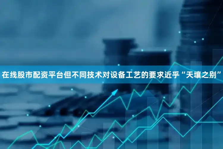 在线股市配资平台但不同技术对设备工艺的要求近乎“天壤之别”