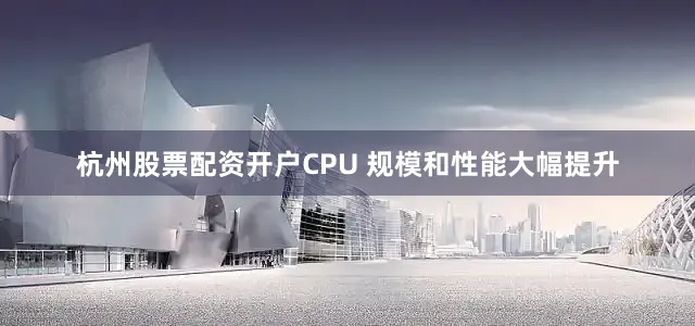 杭州股票配资开户CPU 规模和性能大幅提升