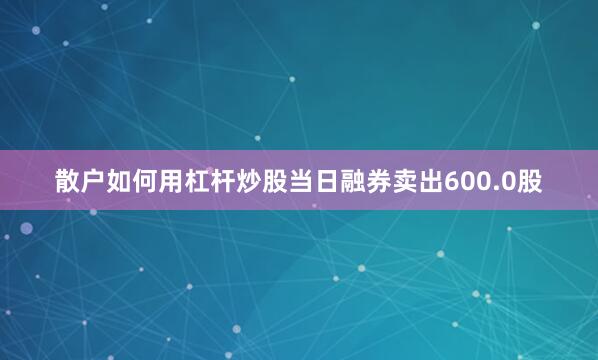 散户如何用杠杆炒股当日融券卖出600.0股