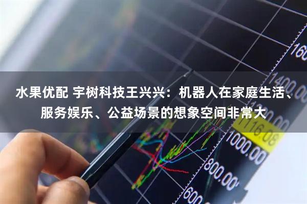 水果优配 宇树科技王兴兴：机器人在家庭生活、服务娱乐、公益场景的想象空间非常大