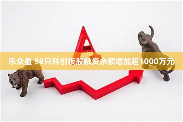 乐众盈 98只科创板股融资余额增加超1000万元