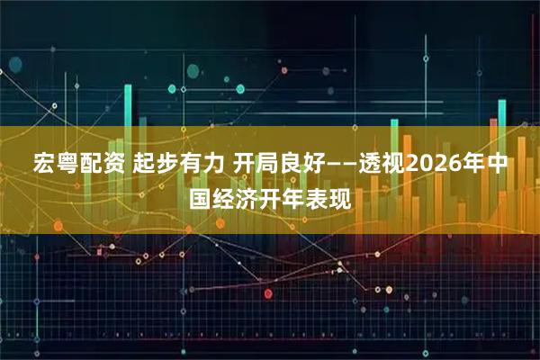 宏粤配资 起步有力 开局良好——透视2026年中国经济开年表现