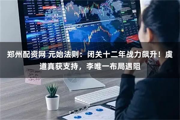 郑州配资网 元始法则：闭关十二年战力飙升！虞道真获支持，李唯一布局遇阻