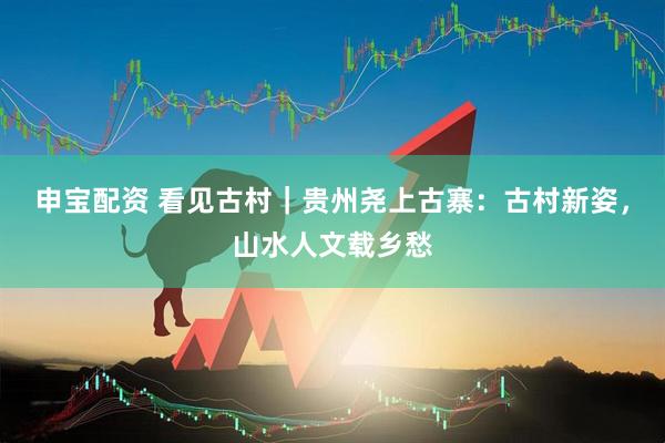 申宝配资 看见古村｜贵州尧上古寨：古村新姿，山水人文载乡愁