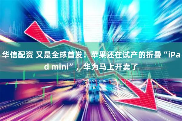 华信配资 又是全球首发！苹果还在试产的折叠“iPad mini”，华为马上开卖了