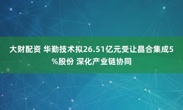 大财配资 华勤技术拟26.51亿元受让晶合集成5%股份 深化产业链协同