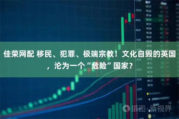佳荣网配 移民、犯罪、极端宗教！文化自毁的英国，沦为一个“危险”国家？