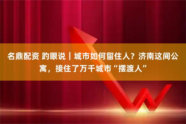 名鼎配资 趵眼说｜城市如何留住人？济南这间公寓，接住了万千城市“摆渡人”