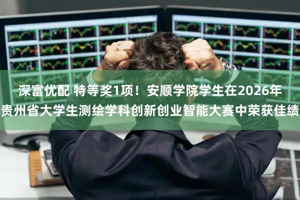 深富优配 特等奖1项！安顺学院学生在2026年贵州省大学生测绘学科创新创业智能大赛中荣获佳绩