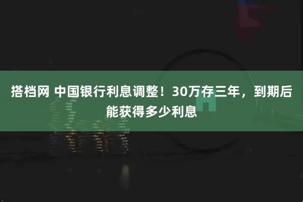 搭档网 中国银行利息调整！30万存三年，到期后能获得多少利息