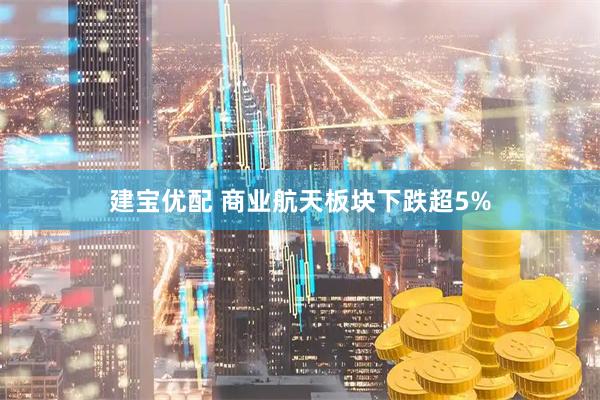 建宝优配 商业航天板块下跌超5%